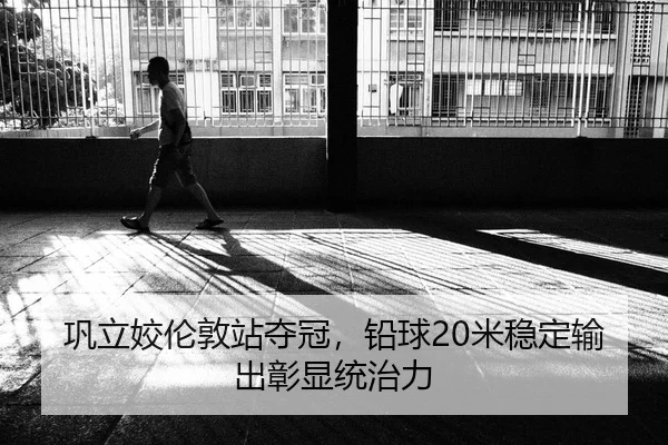巩立姣伦敦站夺冠，铅球20米稳定输出彰显统治力