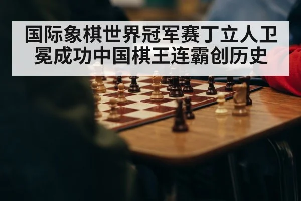 国际象棋世界冠军赛丁立人卫冕成功中国棋王连霸创历史
