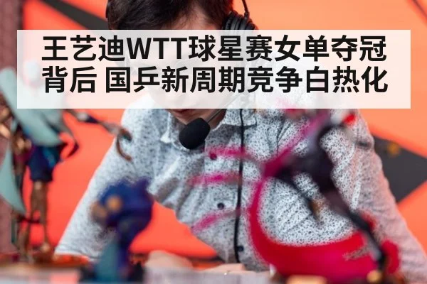 王艺迪WTT球星赛女单夺冠背后 国乒新周期竞争白热化